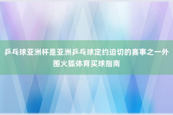 乒乓球亚洲杯是亚洲乒乓球定约迫切的赛事之一外围火狐体育买球指南