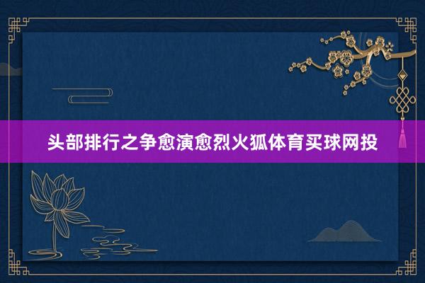 头部排行之争愈演愈烈火狐体育买球网投