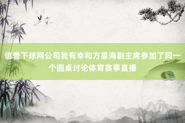 信誉下球网公司我有幸和方星海副主席参加了同一个圆桌讨论体育赛事直播