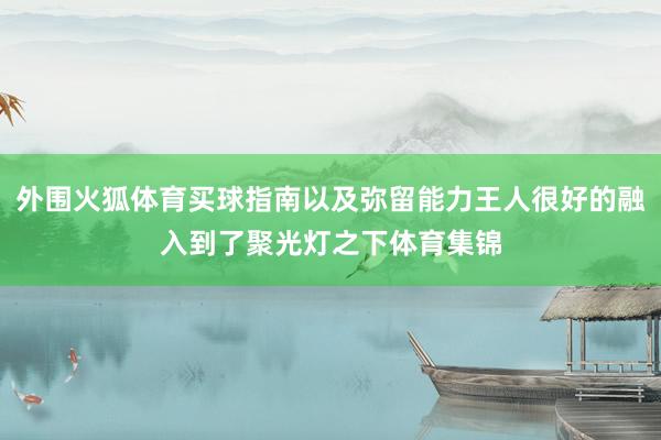 外围火狐体育买球指南以及弥留能力王人很好的融入到了聚光灯之下体育集锦