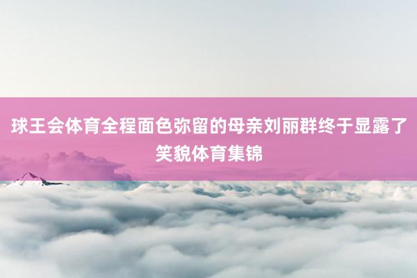 球王会体育全程面色弥留的母亲刘丽群终于显露了笑貌体育集锦