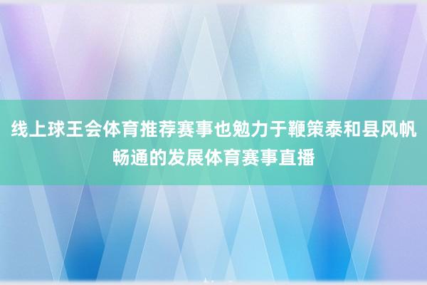 线上球王会体育推荐赛事也勉力于鞭策泰和县风帆畅通的发展体育赛事直播