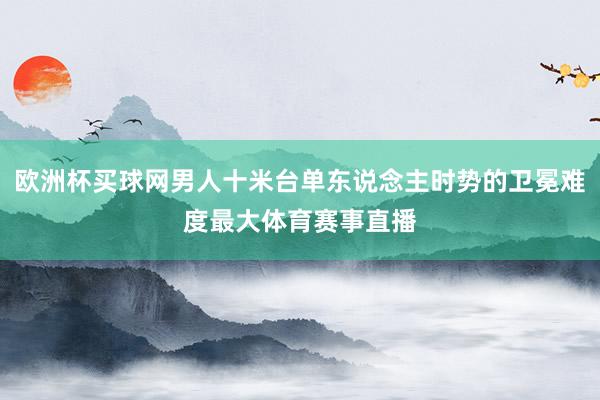 欧洲杯买球网男人十米台单东说念主时势的卫冕难度最大体育赛事直播