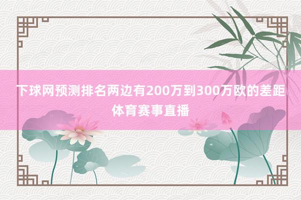 下球网预测排名两边有200万到300万欧的差距体育赛事直播