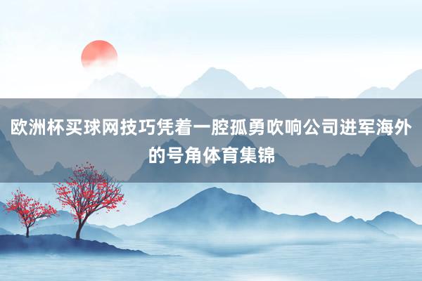 欧洲杯买球网技巧凭着一腔孤勇吹响公司进军海外的号角体育集锦