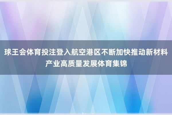 球王会体育投注登入航空港区不断加快推动新材料产业高质量发展体育集锦