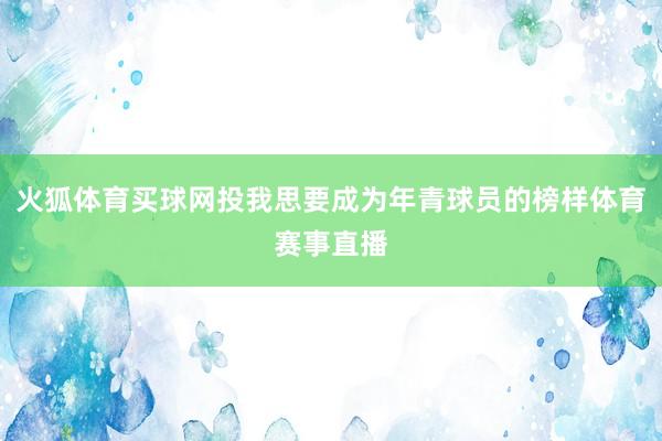 火狐体育买球网投我思要成为年青球员的榜样体育赛事直播