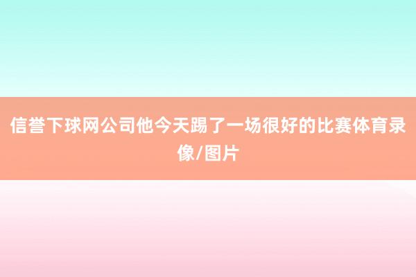 信誉下球网公司他今天踢了一场很好的比赛体育录像/图片