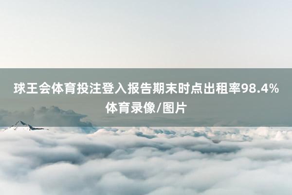 球王会体育投注登入报告期末时点出租率98.4%体育录像/图片