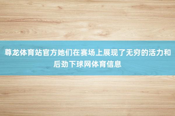 尊龙体育站官方她们在赛场上展现了无穷的活力和后劲下球网体育信息