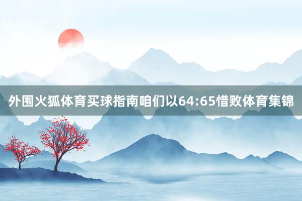 外围火狐体育买球指南咱们以64:65惜败体育集锦