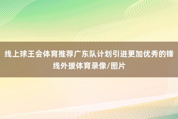 线上球王会体育推荐广东队计划引进更加优秀的锋线外援体育录像/图片