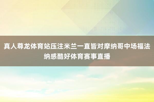 真人尊龙体育站压注米兰一直皆对摩纳哥中场福法纳感酷好体育赛事直播