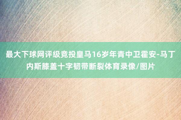 最大下球网评级竞投皇马16岁年青中卫霍安-马丁内斯膝盖十字韧带断裂体育录像/图片