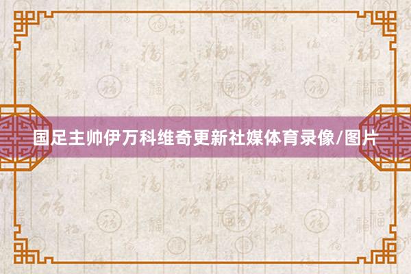 国足主帅伊万科维奇更新社媒体育录像/图片