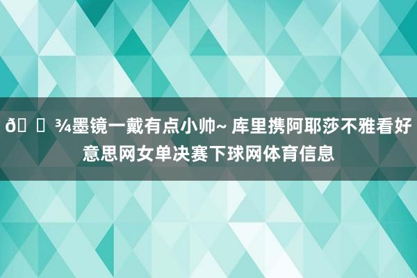 🎾墨镜一戴有点小帅~ 库里携阿耶莎不雅看好意思网女单决赛下球网体育信息