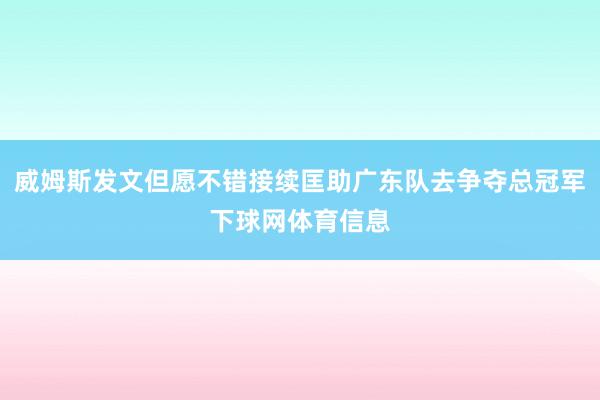 威姆斯发文但愿不错接续匡助广东队去争夺总冠军下球网体育信息