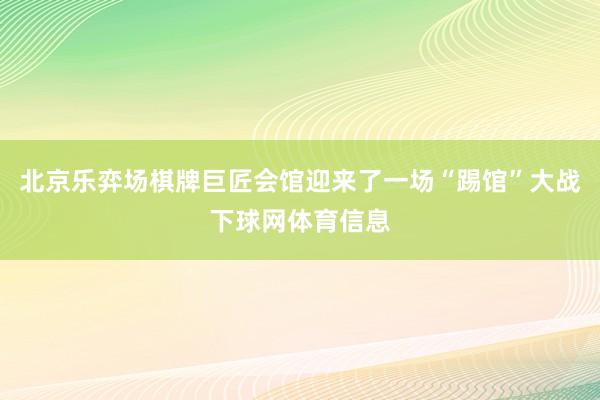 北京乐弈场棋牌巨匠会馆迎来了一场“踢馆”大战下球网体育信息