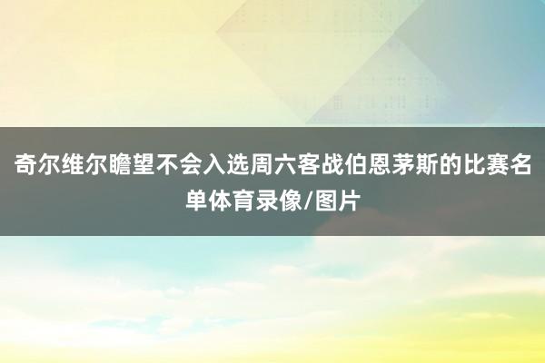 奇尔维尔瞻望不会入选周六客战伯恩茅斯的比赛名单体育录像/图片