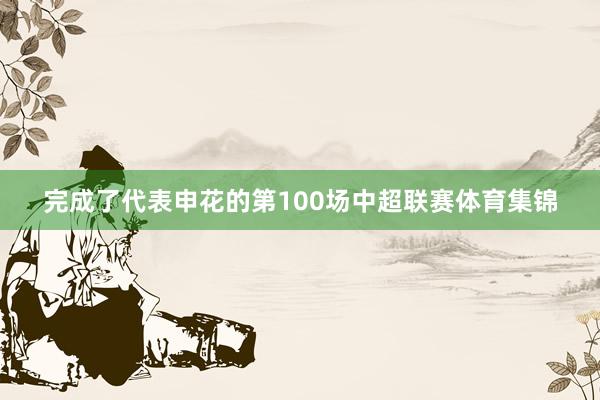 完成了代表申花的第100场中超联赛体育集锦