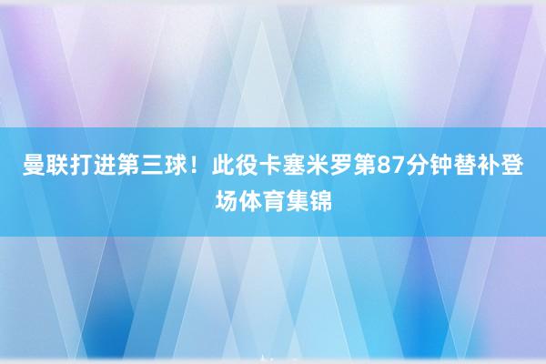 曼联打进第三球！此役卡塞米罗第87分钟替补登场体育集锦