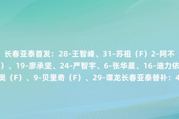 长春亚泰首发：28-王智峰、31-苏祖（F）2-阿不齐海米提、4-罗西奇（F）、19-廖承坚、24-严智宇、6-张华晨、16-迪力依米提、10-塞尔吉尼奥（F）、9-贝里奇（F）、29-谭龙　　长春亚泰替补：42-邹德海、14-杨欣洋、3-王耀鹏、26-元敏诚、32-孙国梁、34-贺—然、7-刘云、20-张宇峰、25-何朕宇、30-萨比提、15-田玉达、36-江文体人人　　上海海港首发：1-颜骏凌