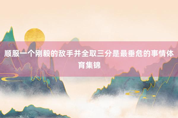 顺服一个刚毅的敌手并全取三分是最垂危的事情体育集锦