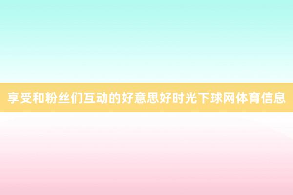 享受和粉丝们互动的好意思好时光下球网体育信息