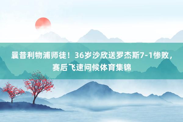 曩昔利物浦师徒！36岁沙欣送罗杰斯7-1惨败，赛后飞速问候体育集锦