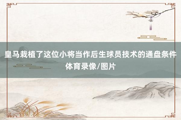 皇马栽植了这位小将当作后生球员技术的通盘条件体育录像/图片