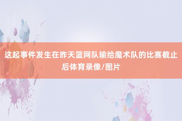 这起事件发生在昨天篮网队输给魔术队的比赛截止后体育录像/图片